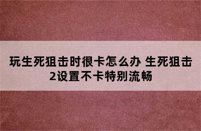 玩生死狙击时很卡怎么办 生死狙击2设置不卡特别流畅